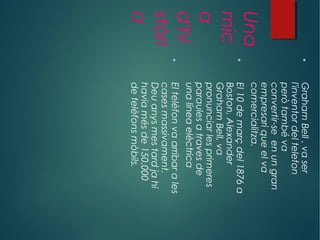 Una
mic
a
d'hi
stòri
a

GrahamBell,vaser
l'inventordeltelefon
peròtambéva
convertir-seenungran
empresariqueelva
comercialitza.

El10demarçdel1876a
Boston,Alexander
GrahamBell,va
pronunciarlesprimeres
paraulesatravesde
unalíneaelèctrica

Eltelèfonvaarribarales
casesmassivament.
Deuanysmestardjahi
haviamésde150.000
detelèfonsmòbils.
 