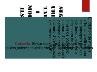 SEG
URE
TAT
I
MOB
ILS
Elrobatoridemòbils
s'haconvertitenuna
deprincipalscauses
dedenuncies.Però
disposemdedos
nivellsdeprotecció:
numerod'identificació
personalocodiPINi
numerod'identificació
delterminaloIMEI.
Consells: Evitar deixar mòbils sobre les
taules,seients,taulells,etc.. en establiments públics
 