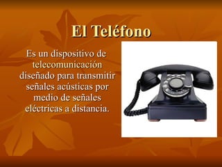 El Teléfono Es un dispositivo de  telecomunicación  diseñado para transmitir señales acústicas por medio de señales eléctricas a distancia. 