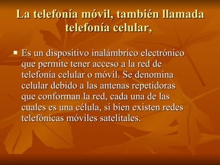 La telefonía móvil, también llamada telefonía celular,  Es un dispositivo inalámbrico electrónico que permite tener acceso a la red de telefonía celular o móvil. Se denomina celular debido a las antenas repetidoras que conforman la red, cada una de las cuales es una célula, si bien existen redes telefónicas móviles satelitales.  