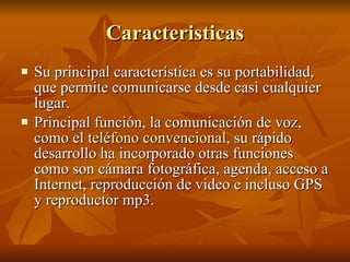 Caracteristicas Su principal característica es su portabilidad, que permite comunicarse desde casi cualquier lugar.  Principal función, la comunicación de voz, como el  teléfono convencional , su rápido desarrollo ha incorporado otras funciones como son cámara fotográfica, agenda, acceso a Internet, reproducción de video e incluso GPS y reproductor mp3. 