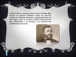 n 1861 el físico y maestro alemán Johan Philipp Reis
inventó un aparato telefónico capaz de convertir
sonidos en corriente eléctrica y así reproducirlos en
otro lugar. Pero el inventor estaba evidentemente
muy adelantado a su tiempo y su creación fue
considerada una locura
 