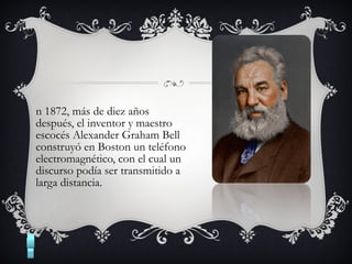 n 1872, más de diez años
después, el inventor y maestro
escocés Alexander Graham Bell
construyó en Boston un teléfono
electromagnético, con el cual un
discurso podía ser transmitido a
larga distancia.
 