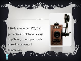 l 10 de marzo de 1876, Bell
presentó su Teléfono de caja
al público, en una prueba de
aproximadamente 8
kilómetros.
 