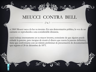 MEUCCI CONTRA BELL
n 1860 Meucci saca a la luz su invento. En una demostración pública, la voz de un
cantante es reproducida a una considerable distancia.
eucci trabaja intensamente en su mayor invento, consciente de que alguien puede
robarle la patente, pero incapaz de reunir el dinero que cuesta la patente definitiva,
tiene que conformarse con un trámite preliminar de presentación de documentación
que registra el 28 de diciembre de 1871.
 
