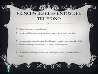PRINCIPALES ELEMENTOS DEL
TELÉFONO
 Todo teléfono está constituido por:
 Un microteléfono (auricular y micrófono), por el que se habla y escucha.
 Un conmutador, dispositivo que abre el circuito cuando reposa o se cuelga de él
el microteléfono y lo cierra cuando se levanta o descuelga este.
 Un timbre de llamada y un disco o un teclado para marcar el número al cual se
llama
 