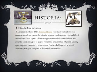 HISTORIA:
 Historia de su invención:
 Alrededor del año 1857 Antonio Meucci construyó un teléfono para
conectar su oficina con su dormitorio, ubicado en el segundo piso, debido al
reumatismo de su esposa.1 Sin embargo carecía del dinero suficiente para
patentar su invento, por lo que lo presentó a una empresa (Western Unión,
quienes promocionaron el «invento» de Graham Bell) que no le prestó
atención, pero que, tampoco le devolvió los materiales.
 