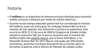 historia
• El teléfono es un dispositivo de telecomunicacion diseñado para transmitir
señales acústicas a distancia por medio de señales eléctricas.
• Durante mucho tiempo alexander grahan bell fue considerado el inventor
del teléfono, junto con elisha gray. Sin embargo Graham Bell no fue el
inventor de este aparato, sino solamente el primero en patentarlo. Esto
ocurrió en 1876. El 11 de junio de 2002 el Congreso de Estados Unidos
aprobó la resolución 269, por la que se reconocía que el inventor del
teléfono había sido antonio meucci, que lo llamó teletrófono, y no
Alexander Graham Bell,1En 1871 Meucci solo pudo, por dificultades
económicas, presentar una breve descripción de su invento, pero no
formalizar la patente ante la Oficina de Patentes de estados unidos
 