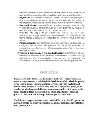 empleo, realizar videoconferencias, enviar y recibir documentos, lo
que facilita la realización de actividades laborales y académicas.
6. Seguridad: Los teléfonos móviles pueden ser utilizados para pedir
ayuda en situaciones de emergencia a través de llamadas de
emergencia, mensajes de texto o aplicaciones de geolocalización.
7. Entretenimiento: Los teléfonos móviles ofrecen una amplia
variedad de juegos, aplicaciones de streaming de video y música, lo
que permite entretenerse en momentos de ocio.
8. Facilidad de pago: Muchos teléfonos móviles cuentan con
aplicaciones de pago móvil que permiten realizar transacciones de
forma rápida y segura sin necesidad de llevar efectivo o tarjetas
físicas.
9. Personalización: Los teléfonos móviles permiten personalizar la
configuración, el fondo de pantalla, los tonos de llamada, las
aplicaciones instaladas, entre otros aspectos, según las preferencias
de cada usuario.
10.Facilita la organización y la productividad: Los teléfonos móviles
ofrecen aplicaciones de calendario, recordatorios, lista de tareas y
aplicaciones de productividad que ayudan a organizar las
actividades diarias y aumentar la eficiencia en el trabajo y estudio.
CONCLUSIÓN
En conclusión el celular es un dispositivo inalámbrico electrónico que
permite tener acceso a la red de telefonía celular o móvil. El celular puede
ser de mucha ayuda, ya que nos ofrece acceso a internet, portabilidad,
personalización y muchas cosas más. Pero en la mayoría de casos, si no
se sabe manejar bien puede llegar a ser un aparato electrónico muy malo,
puede hacernos tener distracciones de cosas importantes, riesgo de
quedar en adicción, pérdida de privacidad y otras cosas más.
El celular se creó para ser una forma más fácil de comunicación, pero a lo
largo del tiempo ha ido evolucionando; El celular está creado por plástico,
metal, vidrio, E.T.C.
 