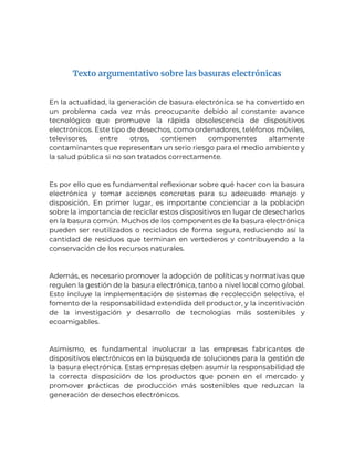 Texto argumentativo sobre las basuras electrónicas
En la actualidad, la generación de basura electrónica se ha convertido en
un problema cada vez más preocupante debido al constante avance
tecnológico que promueve la rápida obsolescencia de dispositivos
electrónicos. Este tipo de desechos, como ordenadores, teléfonos móviles,
televisores, entre otros, contienen componentes altamente
contaminantes que representan un serio riesgo para el medio ambiente y
la salud pública si no son tratados correctamente.
Es por ello que es fundamental reflexionar sobre qué hacer con la basura
electrónica y tomar acciones concretas para su adecuado manejo y
disposición. En primer lugar, es importante concienciar a la población
sobre la importancia de reciclar estos dispositivos en lugar de desecharlos
en la basura común. Muchos de los componentes de la basura electrónica
pueden ser reutilizados o reciclados de forma segura, reduciendo así la
cantidad de residuos que terminan en vertederos y contribuyendo a la
conservación de los recursos naturales.
Además, es necesario promover la adopción de políticas y normativas que
regulen la gestión de la basura electrónica, tanto a nivel local como global.
Esto incluye la implementación de sistemas de recolección selectiva, el
fomento de la responsabilidad extendida del productor, y la incentivación
de la investigación y desarrollo de tecnologías más sostenibles y
ecoamigables.
Asimismo, es fundamental involucrar a las empresas fabricantes de
dispositivos electrónicos en la búsqueda de soluciones para la gestión de
la basura electrónica. Estas empresas deben asumir la responsabilidad de
la correcta disposición de los productos que ponen en el mercado y
promover prácticas de producción más sostenibles que reduzcan la
generación de desechos electrónicos.
 