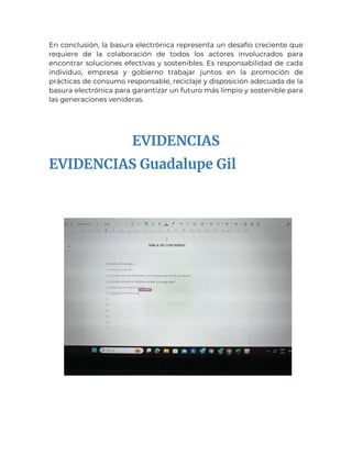 En conclusión, la basura electrónica representa un desafío creciente que
requiere de la colaboración de todos los actores involucrados para
encontrar soluciones efectivas y sostenibles. Es responsabilidad de cada
individuo, empresa y gobierno trabajar juntos en la promoción de
prácticas de consumo responsable, reciclaje y disposición adecuada de la
basura electrónica para garantizar un futuro más limpio y sostenible para
las generaciones venideras.
EVIDENCIAS
EVIDENCIAS Guadalupe Gil
 
