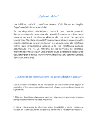 ¿Qué es el celular?
Un teléfono móvil o teléfono celular, Cell Phone en inglés,
España móvil, America celular.
Es un dispositivo electrónico portátil, que puede permitir
llamadas a través de una onda de radiofrecuencia, mientras el
usuario se está moviendo dentro de un área de servicio
telefónico. El enlace de radiofrecuencia establece una conexión
con los sistemas de conmutación de un operador de telefonía
móvil, que proporciona acceso a la red telefónica pública
conmutada (PSTN). La mayoría de los servicios de telefonía
móvil modernos utilizan una arquitectura de Red de celdas (red
celular) y por lo tanto los teléfonos móviles son, con frecuencia,
llamados celulares.
¿Cuáles son los materiales con los que está hecho el celular?
Los materiales utilizados en la fabricación de un celular varían según el
modelo y el fabricante, pero típicamente incluyen una combinación de los
siguientes:
1. Plástico : Se utiliza en la carcasa exterior y algunos componentes internos
para proporcionar durabilidad y ligereza.
2. Metal : Aleaciones de aluminio, acero inoxidable u otros metales se
utilizan en la estructura del dispositivo para brindar resistencia y rigidez.
 