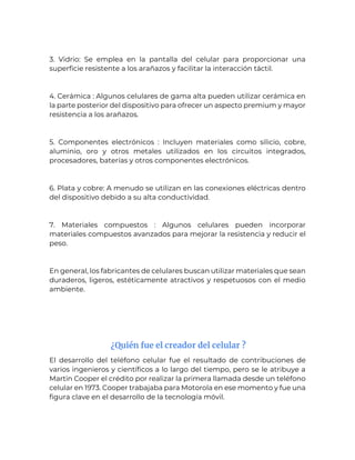 3. Vidrio: Se emplea en la pantalla del celular para proporcionar una
superficie resistente a los arañazos y facilitar la interacción táctil.
4. Cerámica : Algunos celulares de gama alta pueden utilizar cerámica en
la parte posterior del dispositivo para ofrecer un aspecto premium y mayor
resistencia a los arañazos.
5. Componentes electrónicos : Incluyen materiales como silicio, cobre,
aluminio, oro y otros metales utilizados en los circuitos integrados,
procesadores, baterías y otros componentes electrónicos.
6. Plata y cobre: A menudo se utilizan en las conexiones eléctricas dentro
del dispositivo debido a su alta conductividad.
7. Materiales compuestos : Algunos celulares pueden incorporar
materiales compuestos avanzados para mejorar la resistencia y reducir el
peso.
En general, los fabricantes de celulares buscan utilizar materiales que sean
duraderos, ligeros, estéticamente atractivos y respetuosos con el medio
ambiente.
¿Quién fue el creador del celular ?
El desarrollo del teléfono celular fue el resultado de contribuciones de
varios ingenieros y científicos a lo largo del tiempo, pero se le atribuye a
Martin Cooper el crédito por realizar la primera llamada desde un teléfono
celular en 1973. Cooper trabajaba para Motorola en ese momento y fue una
figura clave en el desarrollo de la tecnología móvil.
 