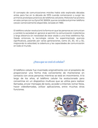 El concepto de comunicaciones móviles había sido explorado décadas
antes, pero fue en la década de 1970 cuando comenzaron a surgir los
primeros prototipos prácticos de teléfonos celulares. Motorola fue pionera
en este campo con su DynaTAC 8000X, que se considera el primer teléfono
celular comercialmente disponible, lanzado en 1983.
El teléfono celular revolucionó la forma en que las personas se comunican
y cambió la sociedad en general al permitir la comunicación inalámbrica
a larga distancia sin necesidad de estar atado a una línea telefónica fija.
Desde entonces, la tecnología celular ha experimentado avances
significativos, pasando por varias generaciones, como 2G, 3G, 4G y 5G,
mejorando la velocidad, la cobertura y las capacidades de comunicación
en todo el mundo.
¿Para que se creó el celular?
El teléfono celular fue inventado originalmente con el propósito de
proporcionar una forma más conveniente de mantenerse en
contacto con otras personas mientras se está en movimiento. A lo
largo de los años, el teléfono celular ha evolucionado para
convertirse en un dispositivo multiuso que se utiliza para realizar
llamadas, enviar mensajes de texto, acceder a Internet, tomar fotos,
hacer videollamadas, utilizar aplicaciones, entre muchas otras
funciones.
 