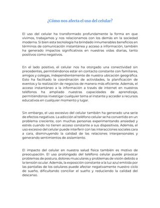 ¿Cómo nos afecta el uso del celular?
El uso del celular ha transformado profundamente la forma en que
vivimos, trabajamos y nos relacionamos con los demás en la sociedad
moderna. Si bien esta tecnología ha brindado innumerables beneficios en
términos de comunicación instantánea y acceso a información, también
ha generado impactos significativos en nuestras vidas diarias, tanto
positivos como negativos.
En el lado positivo, el celular nos ha otorgado una conectividad sin
precedentes, permitiéndonos estar en contacto constante con familiares,
amigos y colegas, independientemente de nuestra ubicación geográfica.
Esto ha facilitado la coordinación de actividades, la planificación de
eventos y la realización de negocios de manera más eficiente. Además, el
acceso instantáneo a la información a través de internet en nuestros
teléfonos ha ampliado nuestras capacidades de aprendizaje,
permitiéndonos investigar cualquier tema al instante y acceder a recursos
educativos en cualquier momento y lugar.
Sin embargo, el uso excesivo del celular también ha generado una serie
de efectos negativos. La adicción al teléfono celular se ha convertido en un
problema creciente, con muchas personas experimentando ansiedad y
estrés cuando no tienen acceso constante a sus dispositivos. Además, el
uso excesivo del celular puede interferir con las interacciones sociales cara
a cara, disminuyendo la calidad de las relaciones interpersonales y
generando sentimientos de aislamiento.
El impacto del celular en nuestra salud física también es motivo de
preocupación. El uso prolongado del teléfono celular puede provocar
problemas de postura, dolores musculares y problemas de visión debido a
la tensión ocular. Además, la exposición constante a la luz azul emitida por
las pantallas de los celulares puede afectar negativamente nuestro ciclo
de sueño, dificultando conciliar el sueño y reduciendo la calidad del
descanso.
 