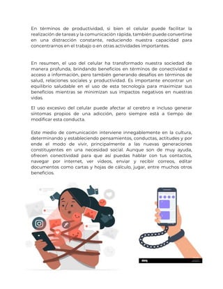 En términos de productividad, si bien el celular puede facilitar la
realización de tareas y la comunicación rápida, también puede convertirse
en una distracción constante, reduciendo nuestra capacidad para
concentrarnos en el trabajo o en otras actividades importantes.
En resumen, el uso del celular ha transformado nuestra sociedad de
manera profunda, brindando beneficios en términos de conectividad e
acceso a información, pero también generando desafíos en términos de
salud, relaciones sociales y productividad. Es importante encontrar un
equilibrio saludable en el uso de esta tecnología para maximizar sus
beneficios mientras se minimizan sus impactos negativos en nuestras
vidas.
El uso excesivo del celular puede afectar al cerebro e incluso generar
síntomas propios de una adicción, pero siempre está a tiempo de
modificar esta conducta.
Este medio de comunicación interviene innegablemente en la cultura,
determinando y estableciendo pensamientos, conductas, actitudes y por
ende el modo de vivir, principalmente a las nuevas generaciones
constituyentes en una necesidad social. Aunque son de muy ayuda,
ofrecen conectividad para que así puedas hablar con tus contactos,
navegar por internet, ver videos, enviar y recibir correos, editar
documentos como cartas y hojas de cálculo, jugar, entre muchos otros
beneficios.
 