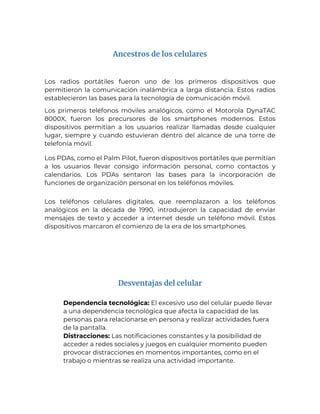 Ancestros de los celulares
Los radios portátiles fueron uno de los primeros dispositivos que
permitieron la comunicación inalámbrica a larga distancia. Estos radios
establecieron las bases para la tecnología de comunicación móvil.
Los primeros teléfonos móviles analógicos, como el Motorola DynaTAC
8000X, fueron los precursores de los smartphones modernos. Estos
dispositivos permitían a los usuarios realizar llamadas desde cualquier
lugar, siempre y cuando estuvieran dentro del alcance de una torre de
telefonía móvil.
Los PDAs, como el Palm Pilot, fueron dispositivos portátiles que permitían
a los usuarios llevar consigo información personal, como contactos y
calendarios. Los PDAs sentaron las bases para la incorporación de
funciones de organización personal en los teléfonos móviles.
Los teléfonos celulares digitales, que reemplazaron a los teléfonos
analógicos en la década de 1990, introdujeron la capacidad de enviar
mensajes de texto y acceder a internet desde un teléfono móvil. Estos
dispositivos marcaron el comienzo de la era de los smartphones.
Desventajas del celular
1. Dependencia tecnológica: El excesivo uso del celular puede llevar
a una dependencia tecnológica que afecta la capacidad de las
personas para relacionarse en persona y realizar actividades fuera
de la pantalla.
2. Distracciones: Las notificaciones constantes y la posibilidad de
acceder a redes sociales y juegos en cualquier momento pueden
provocar distracciones en momentos importantes, como en el
trabajo o mientras se realiza una actividad importante.
 