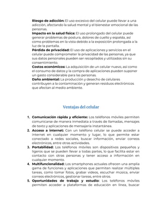 3. Riesgo de adicción: El uso excesivo del celular puede llevar a una
adicción, afectando la salud mental y el bienestar emocional de las
personas.
4. Impacto en la salud física: El uso prolongado del celular puede
generar problemas de postura, dolores de cuello y espalda, así
como problemas en la vista debido a la exposición prolongada a la
luz de la pantalla.
5. Pérdida de privacidad: El uso de aplicaciones y servicios en el
celular puede comprometer la privacidad de las personas, ya que
sus datos personales pueden ser recopilados y utilizados sin su
consentimiento.
6. Costos económicos: La adquisición de un celular nuevo, así como
el consumo de datos y la compra de aplicaciones pueden suponer
un gasto considerable para las personas.
7. Daño ambiental: La producción y desecho de celulares
contribuyen a la contaminación y generan residuos electrónicos
que afectan al medio ambiente.
Ventajas del celular
1. Comunicación rápida y eficiente: Los teléfonos móviles permiten
comunicarse de manera inmediata a través de llamadas, mensajes
de texto y aplicaciones de mensajería instantánea.
2. Acceso a internet: Con un teléfono celular se puede acceder a
internet en cualquier momento y lugar, lo que permite estar
conectado a redes sociales, buscar información, enviar correos
electrónicos, entre otras actividades.
3. Portabilidad: Los teléfonos móviles son dispositivos pequeños y
ligeros que se pueden llevar a todas partes, lo que facilita estar en
contacto con otras personas y tener acceso a información en
cualquier momento.
4. Multifuncionalidad: Los smartphones actuales ofrecen una amplia
gama de funciones y aplicaciones que permiten realizar múltiples
tareas, como tomar fotos, grabar videos, escuchar música, enviar
correos electrónicos, gestionar tareas, entre otros.
5. Oportunidades de trabajo y estudio: Los teléfonos móviles
permiten acceder a plataformas de educación en línea, buscar
 