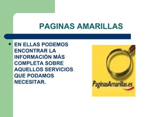 PAGINAS AMARILLAS

   EN ELLAS PODEMOS
    ENCONTRAR LA
    INFORMACIÓN MÁS
    COMPLETA SOBRE
    AQUELLOS SERVICIOS
    QUE PODAMOS
    NECESITAR.
 