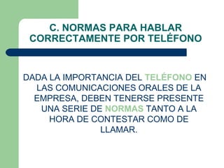 C. NORMAS PARA HABLAR
 CORRECTAMENTE POR TELÉFONO


DADA LA IMPORTANCIA DEL TELÉFONO EN
  LAS COMUNICACIONES ORALES DE LA
  EMPRESA, DEBEN TENERSE PRESENTE
   UNA SERIE DE NORMAS TANTO A LA
     HORA DE CONTESTAR COMO DE
               LLAMAR.
 
