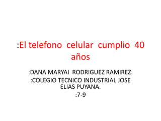 :El telefono celular cumplio 40
años
:DANA MARYAI RODRIGUEZ RAMIREZ.
:COLEGIO TECNICO INDUSTRIAL JOSE
ELIAS PUYANA.
:7-9
 