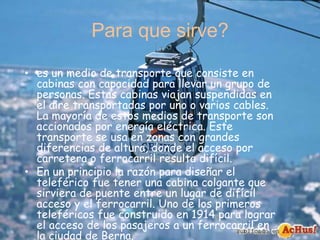Para que sirve?
• es un medio de transporte que consiste en
cabinas con capacidad para llevar un grupo de
personas. Estas cabinas viajan suspendidas en
el aire transportadas por uno o varios cables.
La mayoría de estos medios de transporte son
accionados por energía eléctrica. Este
transporte se usa en zonas con grandes
diferencias de altura, donde el acceso por
carretera o ferrocarril resulta difícil.
• En un principio la razón para diseñar el
teleférico fue tener una cabina colgante que
sirviera de puente entre un lugar de difícil
acceso y el ferrocarril. Uno de los primeros
teleféricos fue construido en 1914 para lograr
el acceso de los pasajeros a un ferrocarril en
la ciudad de Berna.
 