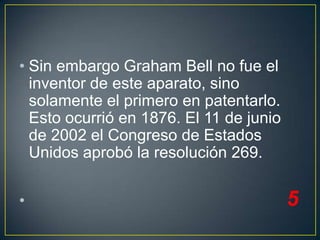 • Sin embargo Graham Bell no fue el
inventor de este aparato, sino
solamente el primero en patentarlo.
Esto ocurrió en 1876. El 11 de junio
de 2002 el Congreso de Estados
Unidos aprobó la resolución 269.

•

5

 