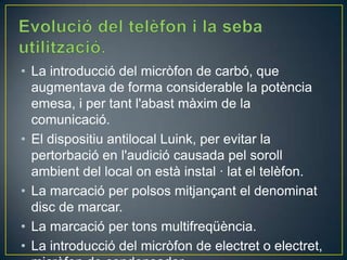 • La introducció del micròfon de carbó, que
augmentava de forma considerable la potència
emesa, i per tant l'abast màxim de la
comunicació.
• El dispositiu antilocal Luink, per evitar la
pertorbació en l'audició causada pel soroll
ambient del local on està instal · lat el telèfon.
• La marcació per polsos mitjançant el denominat
disc de marcar.
• La marcació per tons multifreqüència.
• La introducció del micròfon de electret o electret,

 