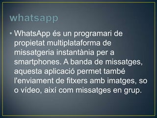 • WhatsApp és un programari de
propietat multiplataforma de
missatgeria instantània per a
smartphones. A banda de missatges,
aquesta aplicació permet també
l'enviament de fitxers amb imatges, so
o vídeo, així com missatges en grup.

 