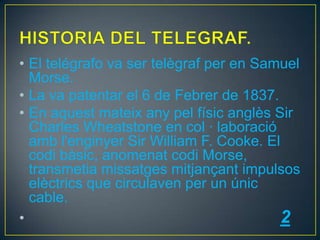 • El telégrafo va ser telègraf per en Samuel
Morse.
• La va patentar el 6 de Febrer de 1837.
• En aquest mateix any pel físic anglès Sir
Charles Wheatstone en col · laboració
amb l'enginyer Sir William F. Cooke. El
codi bàsic, anomenat codi Morse,
transmetia missatges mitjançant impulsos
elèctrics que circulaven per un únic
cable.
•
2

 