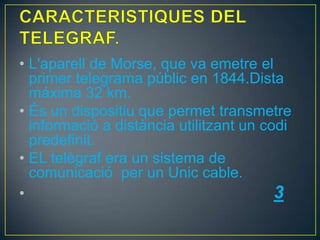 • L'aparell de Morse, que va emetre el
primer telegrama públic en 1844.Dista
máxima 32 km.
• És un dispositiu que permet transmetre
informació a distància utilitzant un codi
predefinit.
• EL telègraf era un sistema de
comunicació per un Unic cable.
•
3

 