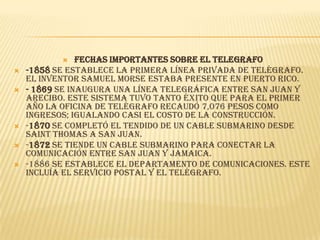     FECHAS IMPORTANTES SOBRE EL TELEGRAFO
   -1858 se establece la primera línea privada de telégrafo.
    El inventor Samuel Morse estaba presente en Puerto Rico.
   - 1869 se inaugura una línea telegráfica entre San Juan y
    Arecibo. Este sistema tuvo tanto éxito que para el primer
    año la oficina de telégrafo recaudó 7,076 pesos como
    ingresos; igualando casi el costo de la construcción.
   -1870 se completó el tendido de un cable submarino desde
    Saint Thomas a San Juan.
   -1872 se tiende un cable submarino para conectar la
    comunicación entre San Juan y Jamaica.
   -1886 se establece el Departamento de Comunicaciones. Este
    incluía el servicio postal y el telégrafo.
 