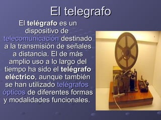 El telegrafo El  telégrafo  es un dispositivo de  telecomunicación  destinado a la transmisión de señales a distancia. El de más amplio uso a lo largo del tiempo ha sido el  telégrafo eléctrico , aunque también se han utilizado  telégrafos   ópticos  de diferentes formas y modalidades funcionales.  