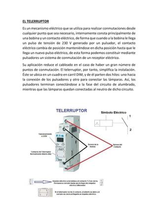 EL TELERRUPTOR
Es un mecanismo eléctrico que se utiliza para realizar conmutaciones desde
cualquier punto que sea necesario, internamente consta principalmente de
una bobina y un contacto eléctrico, de forma que cuando a la bobina le llega
un pulso de tensión de 230 V generado por un pulsador, el contacto
eléctrico cambia de posición manteniéndose en dicha posición hasta que le
llega un nuevo pulso eléctrico, de esta forma podemos constituir mediante
pulsadores un sistema de conmutación de un receptor eléctrico.
Su aplicación reduce el cableado en el caso de haber un gran número de
puntos de conmutación. El telerruptor, por tanto, simplifica la instalación.
Éste se ubica en un cuadro en carril DIM, y de él parten dos hilos: uno hacia
la conexión de los pulsadores y otro para conectar las lámparas. Así, los
pulsadores terminan conectándose a la fase del circuito de alumbrado,
mientras que las lámparas quedan conectadas al neutro de dicho circuito.
 