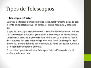 Tipos de Telescopios
• Telescopio refractor
Este tipo de telescopio tiene un tubo largo, relativamente delgado con
el lente principal (objetivo) en el frente, el cual recolecta y enfoca la
luz.
El tipo de telescopio astronómico más sencillo tiene dos lentes. Ambas
son convexas; es decir, más gruesas en el centro que en los extremos.
La lente más cercana al objeto se llama objetivo. La luz de una fuente
distante pasa por esta lente y llega a un foco como una imagen "‘real"
e invertida dentro del tubo del telescopio. La lente del ocular aumenta
la imagen formada por el objetivo.
En un telescopio astronómico, la imagen "‘virtual" formada por el
ocular queda invertida.

 