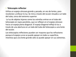 • Telescopio reflector
Utiliza un espejo cóncavo grande y pesado, en vez de lentes, para
recolectar y enfocar la luz. Se mira a través del ocular situado a un lado
del tubo, cerca del extremo superior.
La luz de objetos lejanos como las estrellas entran en el tubo del
telescopio en rayos paralelos, que se reflejan en el espejo cóncavo
hacia un espejo plano diagonal. El espejo diagonal refleja la luz a
través de una abertura en un lado del tubo del telescopio a una lente
del ocular.
Los telescopios reflectores pueden ser mayores que los refractores
porque el espejo curvo se puede apoyar en toda su superficie,
mientras que una lente grande sólo se puede apoyar en sus extremos.

 