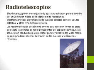 Radiotelescopios
El radiotelescopio es un conjunto de aparatos utilizados para el estudio
del universo por medio de la captación de radiaciones
electromagnéticas provenientes de cuerpos celestes como el Sol, las
estrellas, y otros fenómenos estelares.
Los radiotelescopios poseen una antena parabólica en forma de plato
que capta las señales de radio procedentes del espacio cósmico. Estas
señales son conducidas a un receptor para ser descifradas y por medio
de computadoras obtener la imagen de los cuerpos y fenómenos
cósmicos.

 