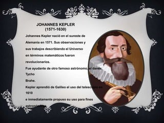 JOHANNES KEPLER
(1571-1630)
Johannes Kepler nació en el sureste de
Alemania en 1571. Sus observaciones y
sus trabajos describiendo el Universo
en términos matemáticos fueron
revolucionarios.
Fue ayudante de otro famoso astrónomo, el danés
Tycho
Brahe.
Kepler aprendió de Galileo el uso del telescopio en
1610
e inmediatamente propuso su uso para fines
astronómicos.
 