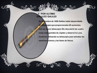 Y POR ULTIMO
GALILEO GALILEI
En Diciembre de 1609 Galileo había desarrollado
un telescopio que proporcionaba 20 aumentos.
Con su nuevo telescopio 20x descubrió las cuatro
lunas más grandes de Júpiter y observó la Luna.
Continuó utilizando su telescopio para estudiar las
manchas solares y las fases de Venus.
 