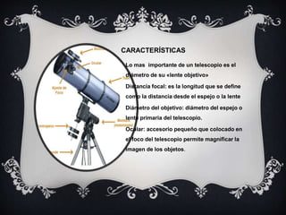 CARACTERÍSTICAS
Lo mas importante de un telescopio es el
diámetro de su «lente objetivo»
Distancia focal: es la longitud que se define
como la distancia desde el espejo o la lente
Diámetro del objetivo: diámetro del espejo o
lente primaria del telescopio.
Ocular: accesorio pequeño que colocado en
el foco del telescopio permite magnificar la
imagen de los objetos.
 