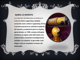 QUIEN LO INVENTO
La invención del telescopio se atribuye al
holandés Hans Lippershey, también
conocido como Johann Lippershey. Él fue
la primera persona en solicitar la patente
del aparato y prepararlo para su empleo
generalizado, en 1608, aunque artilugios
similares ya habían sido fabricados con
anterioridad y recientes investigaciones
señalan a un español, el gerundés Juan
Roger, como el verdadero inventor del
telescopio.
 