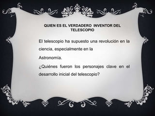 QUIEN ES EL VERDADERO INVENTOR DEL
TELESCOPIO
El telescopio ha supuesto una revolución en la
ciencia, especialmente en la
Astronomía.
¿Quiénes fueron los personajes clave en el
desarrollo inicial del telescopio?
 