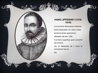 HANS LIPPERHEY (1570-
1619)
Los primeros telescopios utilizaban
lentes fabricadas con vidrio. Estas
primeras lentes aparecieron
alrededor del año 1350.
Fue Hans Lipperhey quien presentó
por primera
vez un telescopio tal y como lo
conocemos hoy en
día.
 