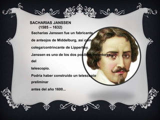 SACHARIAS JANSSEN
(1585 – 1632)
Sacharias Janssen fue un fabricante
de anteojos de Middelburg, así como
colega/contrincante de Lipperhey.
Janssen es uno de los dos posibles inventores
del
telescopio.
Podría haber construido un telescopio
preliminar
antes del año 1600...
 
