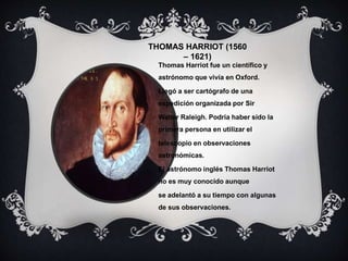 THOMAS HARRIOT (1560
– 1621)
Thomas Harriot fue un científico y
astrónomo que vivía en Oxford.
Llegó a ser cartógrafo de una
expedición organizada por Sir
Walter Raleigh. Podría haber sido la
primera persona en utilizar el
telescopio en observaciones
astronómicas.
El astrónomo inglés Thomas Harriot
no es muy conocido aunque
se adelantó a su tiempo con algunas
de sus observaciones.
 