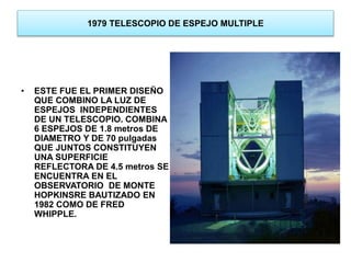 1979 TELESCOPIO DE ESPEJO MULTIPLE 
• ESTE FUE EL PRIMER DISEÑO 
QUE COMBINO LA LUZ DE 
ESPEJOS INDEPENDIENTES 
DE UN TELESCOPIO. COMBINA 
6 ESPEJOS DE 1.8 metros DE 
DIAMETRO Y DE 70 pulgadas 
QUE JUNTOS CONSTITUYEN 
UNA SUPERFICIE 
REFLECTORA DE 4.5 metros SE 
ENCUENTRA EN EL 
OBSERVATORIO DE MONTE 
HOPKINSRE BAUTIZADO EN 
1982 COMO DE FRED 
WHIPPLE. 
 