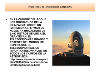 2009 GRAN TELESCOPIO DE CANARIAS 
• EN LA CUMBRE DEL ROQUE 
LOS MUCHACHOS DE LA 
ISLA PALMA, SOBRE UN 
IMPRESIONANTE “MAR DE 
NUVES “ A UNA ALTURA DE 
2.400 METROS SE UBICA EL 
GRANTECAN, EL 
TELESCOPIO MAS GRANDE Y 
POTENTE DEL MUNDO. SE 
ESPERA QUE EL 
TELESCOPIO REALICE 
IMPORTANTES AVANCES EN 
TODOS LOS CAMPOS DE LA 
ASTROFISICA 
http://www.elmundo.es/especi 
ales/2009/06/ciencia/astronom 
ia/telescopio/index.html 
 