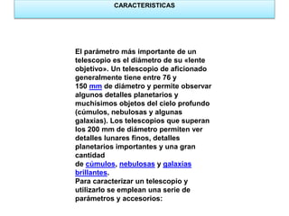 CARACTERISTICAS 
El parámetro más importante de un 
telescopio es el diámetro de su «lente 
objetivo». Un telescopio de aficionado 
generalmente tiene entre 76 y 
150 mm de diámetro y permite observar 
algunos detalles planetarios y 
muchísimos objetos del cielo profundo 
(cúmulos, nebulosas y algunas 
galaxias). Los telescopios que superan 
los 200 mm de diámetro permiten ver 
detalles lunares finos, detalles 
planetarios importantes y una gran 
cantidad 
de cúmulos, nebulosas y galaxias 
brillantes. 
Para caracterizar un telescopio y 
utilizarlo se emplean una serie de 
parámetros y accesorios: 
 