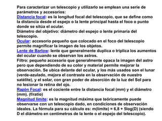 Para caracterizar un telescopio y utilizarlo se emplean una serie de 
parámetros y accesorios: 
Distancia focal: es la longitud focal del telescopio, que se define como 
la distancia desde el espejo o la lente principal hasta el foco o punto 
donde se sitúa el ocular. 
Diámetro del objetivo: diámetro del espejo o lente primaria del 
telescopio. 
Ocular: accesorio pequeño que colocado en el foco del telescopio 
permite magnificar la imagen de los objetos. 
Lente de Barlow: lente que generalmente duplica o triplica los aumentos 
del ocular cuando se observan los astros. 
Filtro: pequeño accesorio que generalmente opaca la imagen del astro 
pero que dependiendo de su color y material permite mejorar la 
observación. Se ubica delante del ocular, y los más usados son el lunar 
(verde-azulado, mejora el contraste en la observación de nuestro 
satélite), y el solar, con gran poder de absorción de la luz del Sol para 
no lesionar la retina del ojo. 
Razón Focal: es el cociente entre la distancia focal (mm) y el diámetro 
(mm). (f/ratio) 
Magnitud límite: es la magnitud máxima que teóricamente puede 
observarse con un telescopio dado, en condiciones de observación 
ideales. La fórmula para su cálculo es: m(límite) = 6,8 + 5log(D) (siendo 
D el diámetro en centímetros de la lente o el espejo del telescopio). 
 