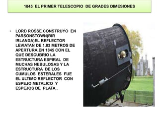 1845 EL PRIMER TELESCOPIO DE GRADES DIMESIONES 
• LORD ROSSE CONSTRUYO EN 
PARSONSTOWN(BIR 
IRLANDA)EL REFLECTOR 
LEVIATAN DE 1.83 METROS DE 
APERTURA,EN 1845 CON EL 
QUE DESCUBRIO LA 
ESTRUCTURA ESPIRAL DE 
MUCHAS NEBULOSAS Y LA 
ESTRUCTURA DE LOS 
CUMULOS ESTERALES FUE 
EL ULTIMO REFLECTOR CON 
ESPEJO METALICO Y 
ESPEJOS DE PLATA . 
 